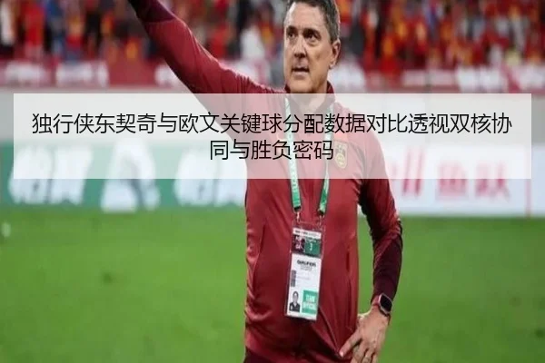 独行侠东契奇与欧文关键球分配数据对比透视双核协同与胜负密码